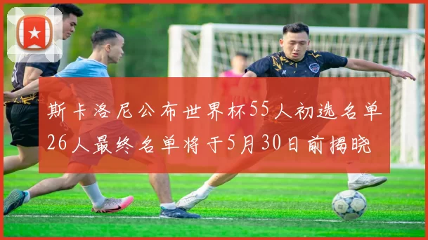斯卡洛尼公布世界杯55人初选名单26人最终名单将于5月30日前揭晓