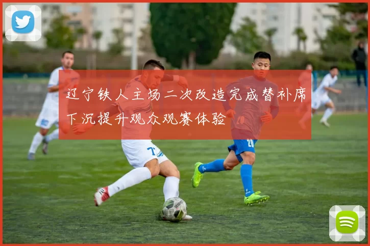 辽宁铁人主场二次改造完成替补席下沉提升观众观赛体验