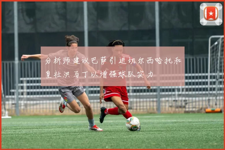 分析师建议巴萨引进切尔西哈托和皇社洪马丁以增强球队实力