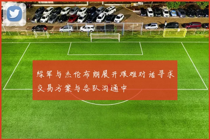 绿军与杰伦布朗展开艰难对话寻求交易方案与各队沟通中