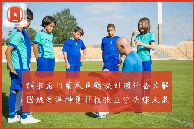 铜梁龙门前风声鹤唳刘明仕奋力解围姚浩洋神勇扑救张玉宁头球未果