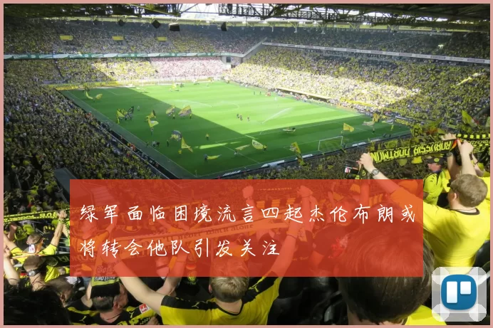 绿军面临困境流言四起杰伦布朗或将转会他队引发关注