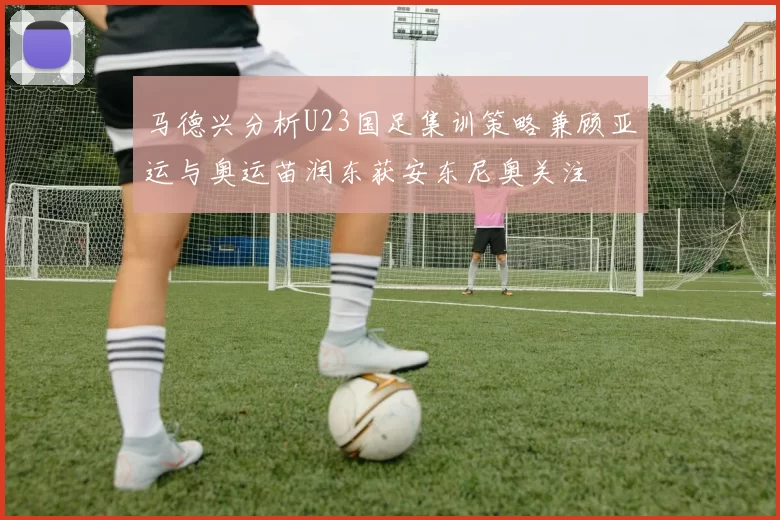 马德兴分析U23国足集训策略兼顾亚运与奥运苗润东获安东尼奥关注