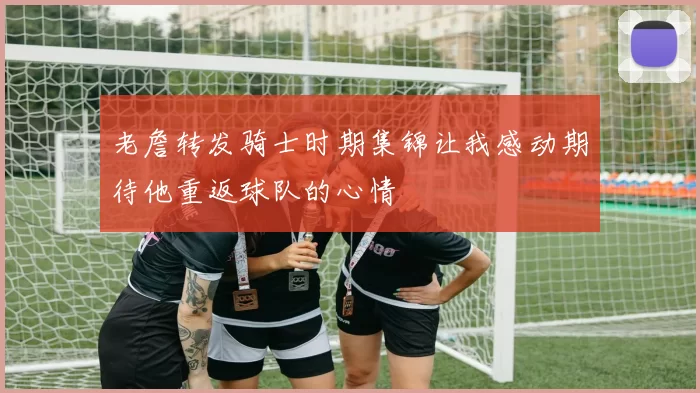 老詹转发骑士时期集锦让我感动期待他重返球队的心情