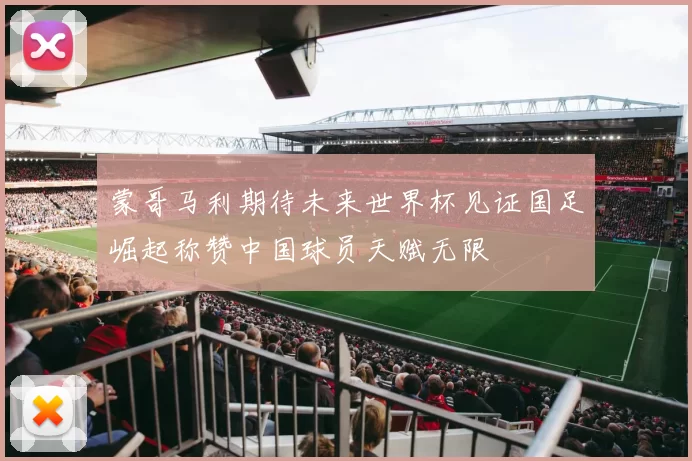 蒙哥马利期待未来世界杯见证国足崛起称赞中国球员天赋无限