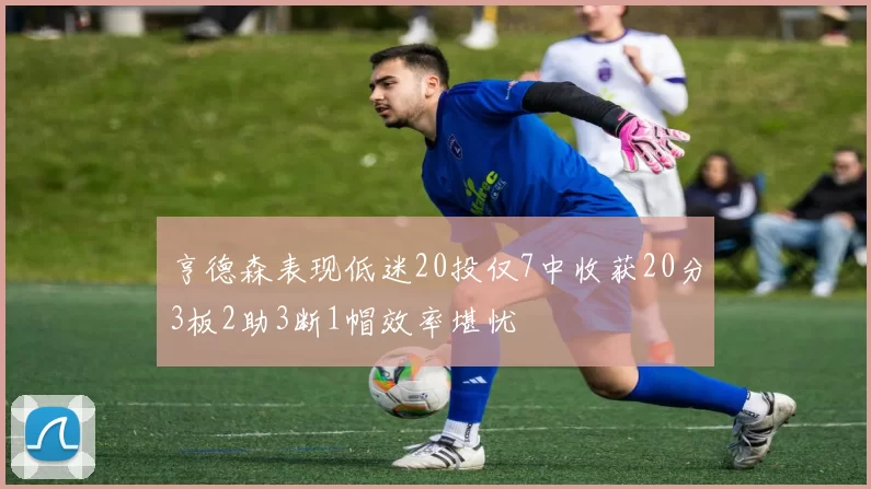亨德森表现低迷20投仅7中收获20分3板2助3断1帽效率堪忧