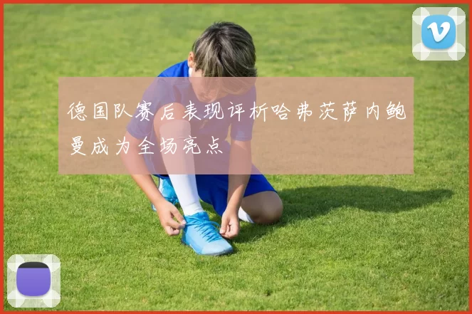 德国队赛后表现评析哈弗茨萨内鲍曼成为全场亮点