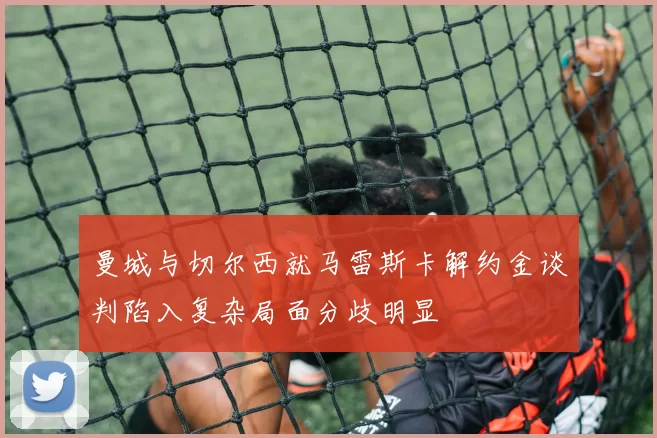 曼城与切尔西就马雷斯卡解约金谈判陷入复杂局面分歧明显