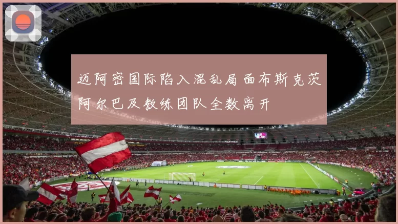 迈阿密国际陷入混乱局面布斯克茨阿尔巴及教练团队全数离开