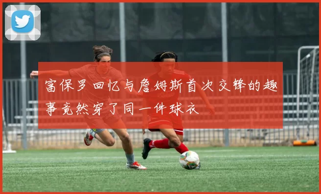 富保罗回忆与詹姆斯首次交锋的趣事竟然穿了同一件球衣