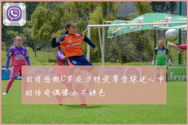 旧将感慨C罗在沙特受尊崇球迷心中的传奇偶像永不褪色