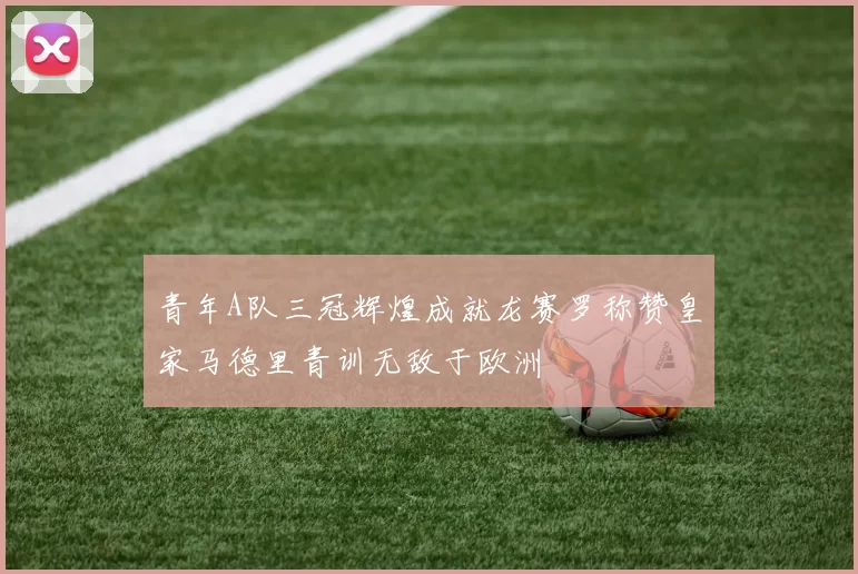 青年A队三冠辉煌成就龙赛罗称赞皇家马德里青训无敌于欧洲