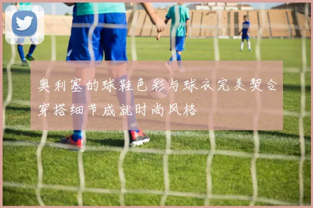 奥利塞的球鞋色彩与球衣完美契合穿搭细节成就时尚风格