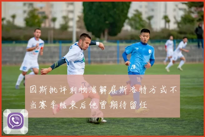 因斯批评利物浦解雇斯洛特方式不当赛季结束后他曾期待留任