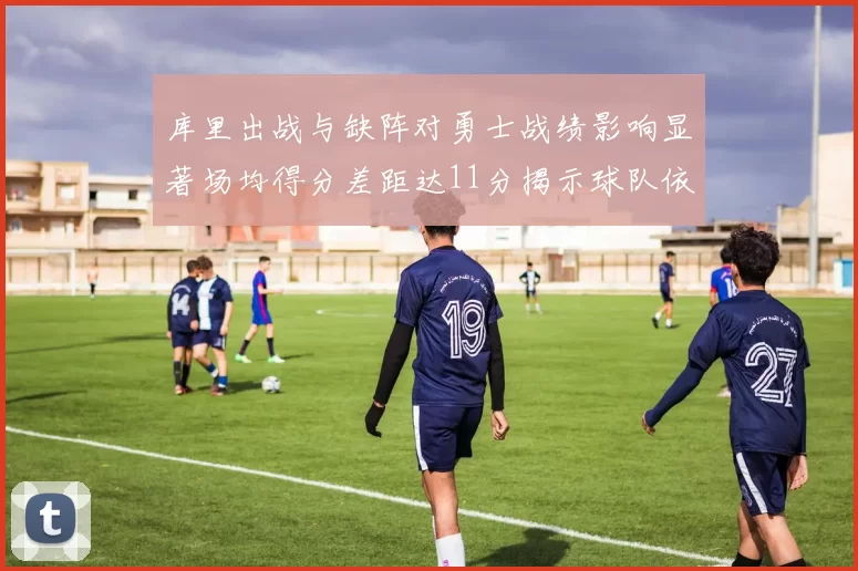 库里出战与缺阵对勇士战绩影响显著场均得分差距达11分揭示球队依赖性