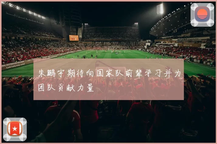 朱鹏宇期待向国家队前辈学习并为团队贡献力量