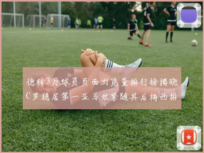 德转3月球员页面浏览量排行榜揭晓C罗稳居第一亚马尔紧随其后梅西排名第四