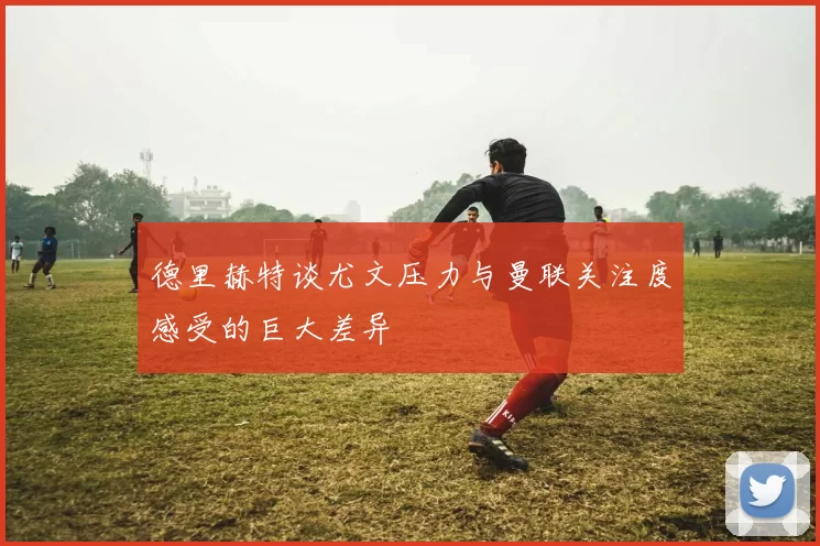 德里赫特谈尤文压力与曼联关注度感受的巨大差异