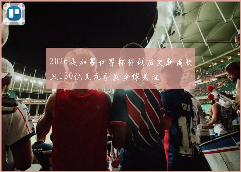 2026美加墨世界杯将创历史新高收入130亿美元引发全球关注