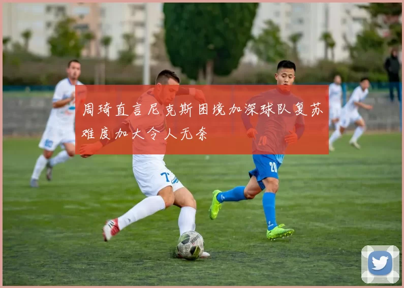 周琦直言尼克斯困境加深球队复苏难度加大令人无奈
