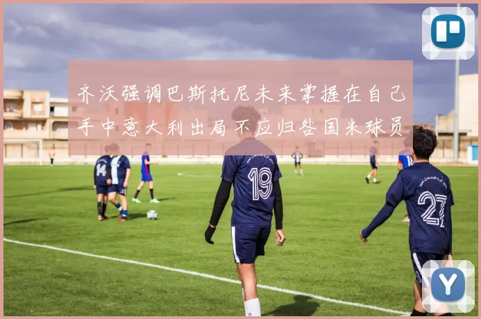 齐沃强调巴斯托尼未来掌握在自己手中意大利出局不应归咎国米球员