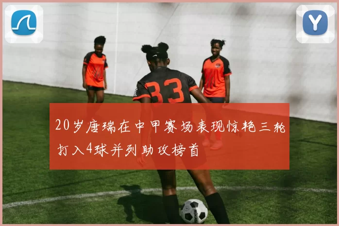 20岁唐瑞在中甲赛场表现惊艳三轮打入4球并列助攻榜首