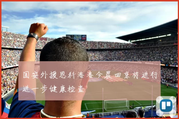 国安外援恩科洛洛今晨回京将进行进一步健康检查